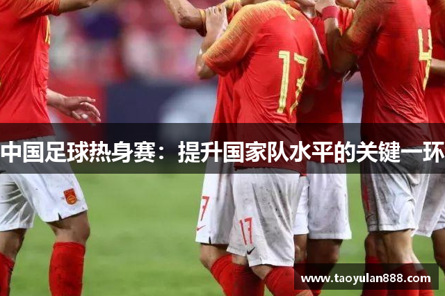 中国足球热身赛：提升国家队水平的关键一环
