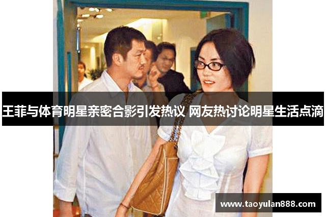 王菲与体育明星亲密合影引发热议 网友热讨论明星生活点滴