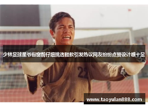 少林足球星爷橱窗前仔细挑选鞋款引发热议网友纷纷点赞设计感十足