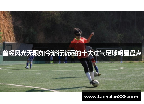 曾经风光无限如今渐行渐远的十大过气足球明星盘点