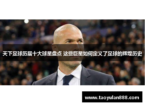 天下足球历届十大球星盘点 这些巨星如何定义了足球的辉煌历史